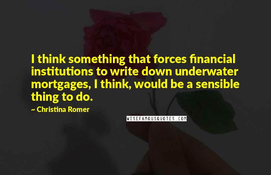 Christina Romer Quotes: I think something that forces financial institutions to write down underwater mortgages, I think, would be a sensible thing to do.