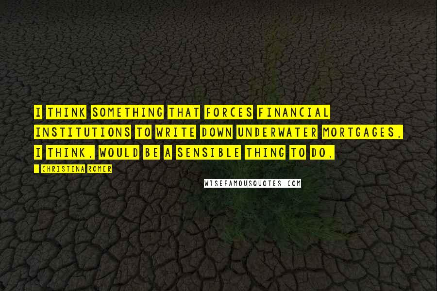 Christina Romer Quotes: I think something that forces financial institutions to write down underwater mortgages, I think, would be a sensible thing to do.