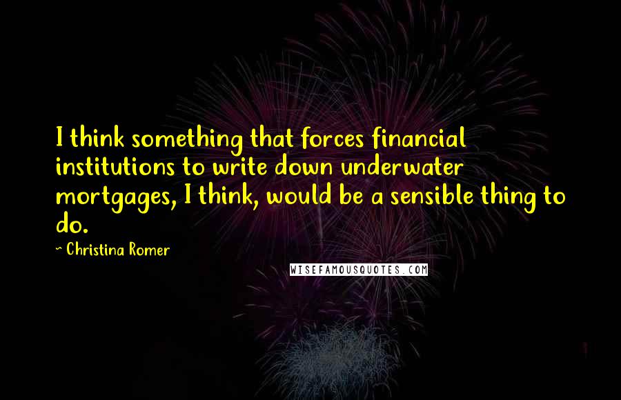 Christina Romer Quotes: I think something that forces financial institutions to write down underwater mortgages, I think, would be a sensible thing to do.