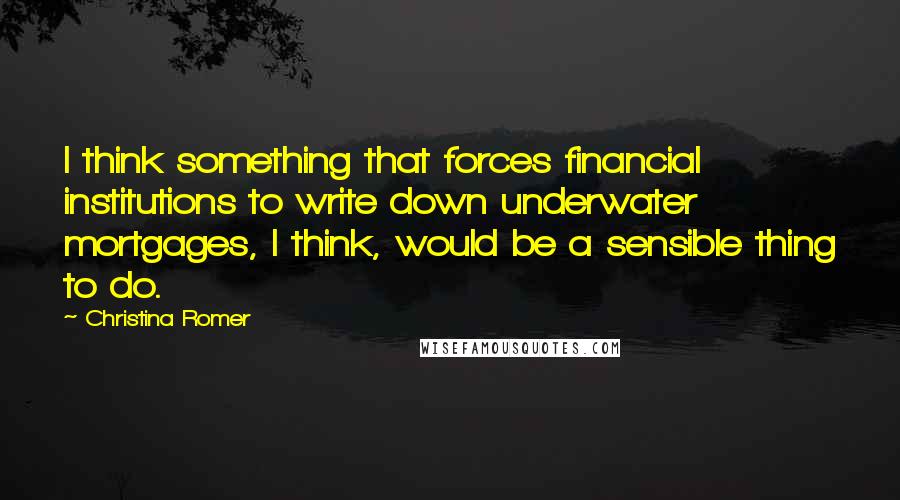 Christina Romer Quotes: I think something that forces financial institutions to write down underwater mortgages, I think, would be a sensible thing to do.