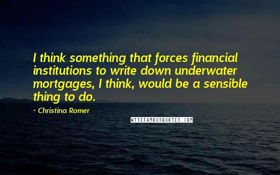 Christina Romer Quotes: I think something that forces financial institutions to write down underwater mortgages, I think, would be a sensible thing to do.