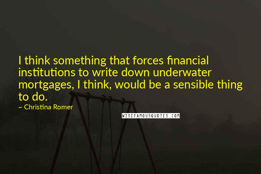 Christina Romer Quotes: I think something that forces financial institutions to write down underwater mortgages, I think, would be a sensible thing to do.