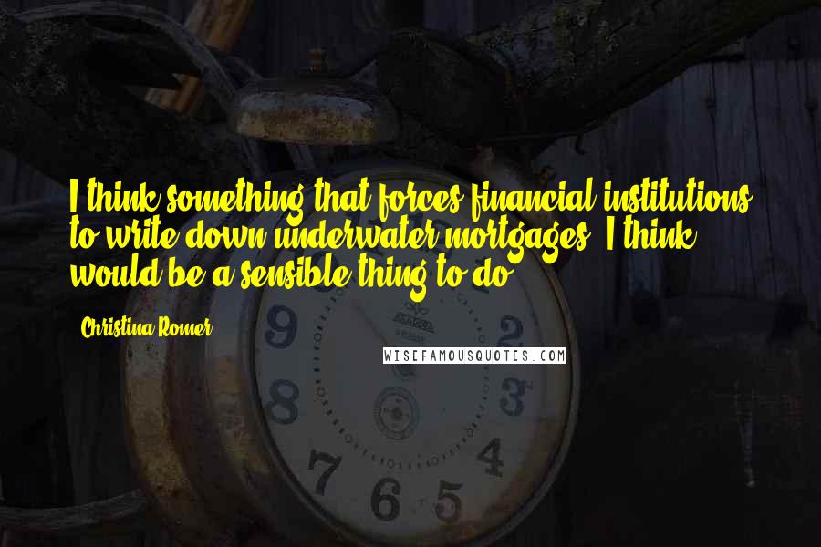 Christina Romer Quotes: I think something that forces financial institutions to write down underwater mortgages, I think, would be a sensible thing to do.