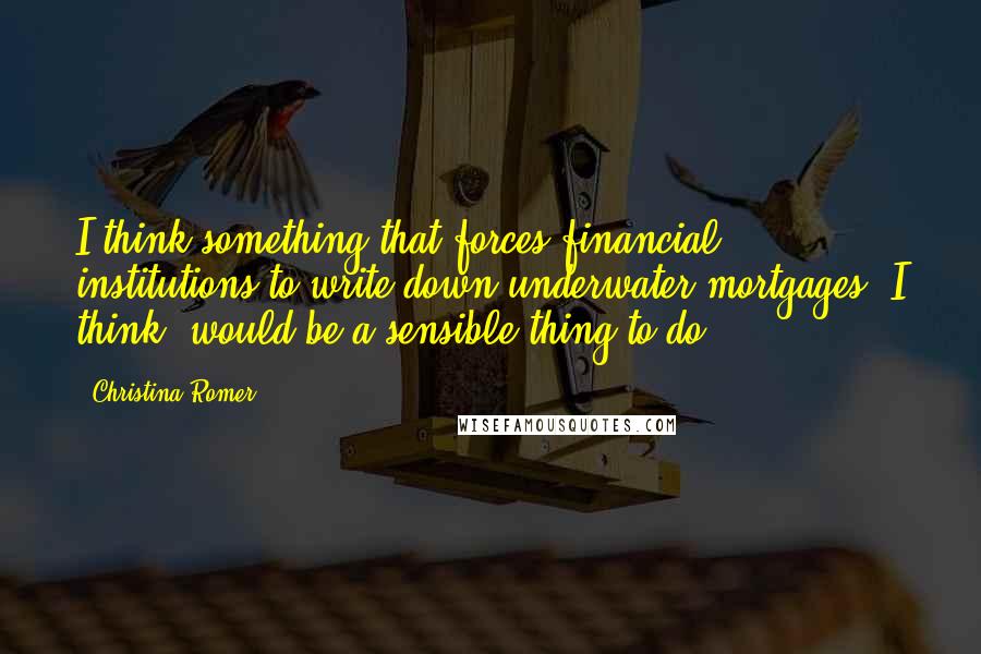 Christina Romer Quotes: I think something that forces financial institutions to write down underwater mortgages, I think, would be a sensible thing to do.