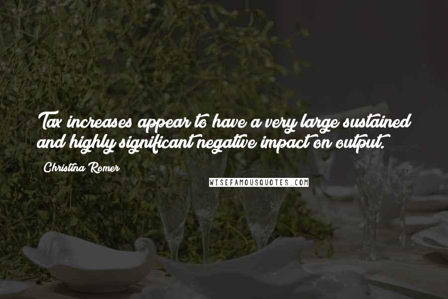 Christina Romer Quotes: Tax increases appear to have a very large sustained and highly significant negative impact on output.