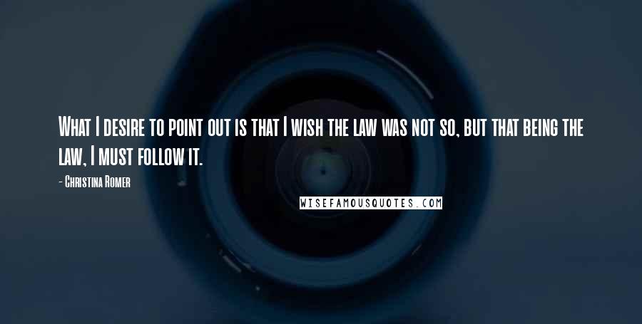 Christina Romer Quotes: What I desire to point out is that I wish the law was not so, but that being the law, I must follow it.