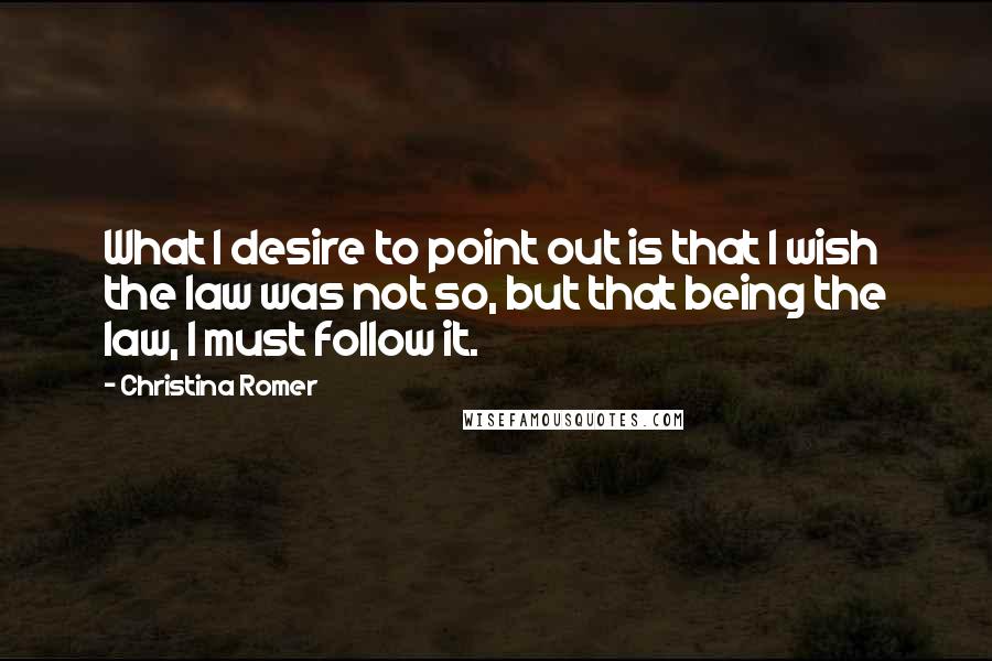 Christina Romer Quotes: What I desire to point out is that I wish the law was not so, but that being the law, I must follow it.