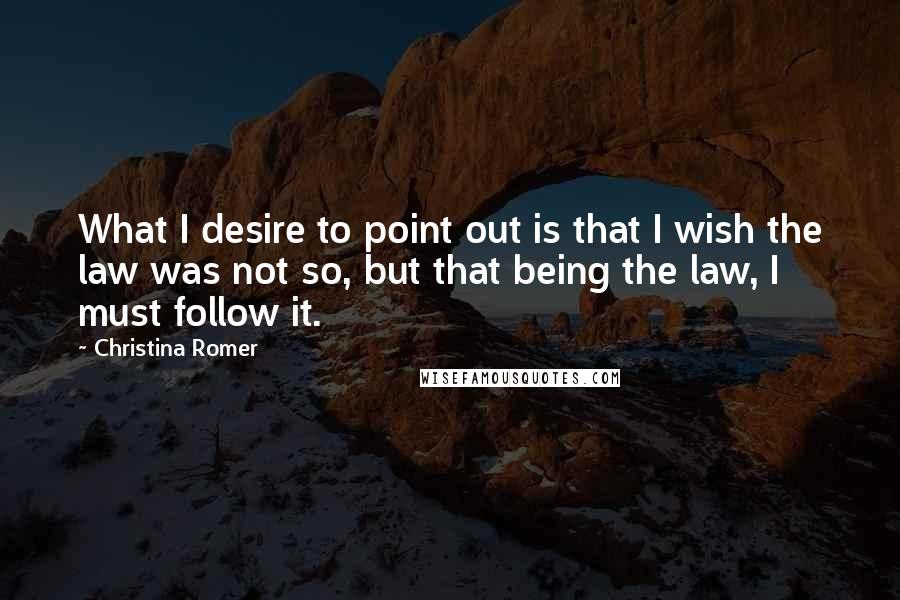 Christina Romer Quotes: What I desire to point out is that I wish the law was not so, but that being the law, I must follow it.