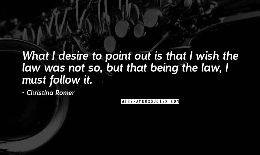 Christina Romer Quotes: What I desire to point out is that I wish the law was not so, but that being the law, I must follow it.