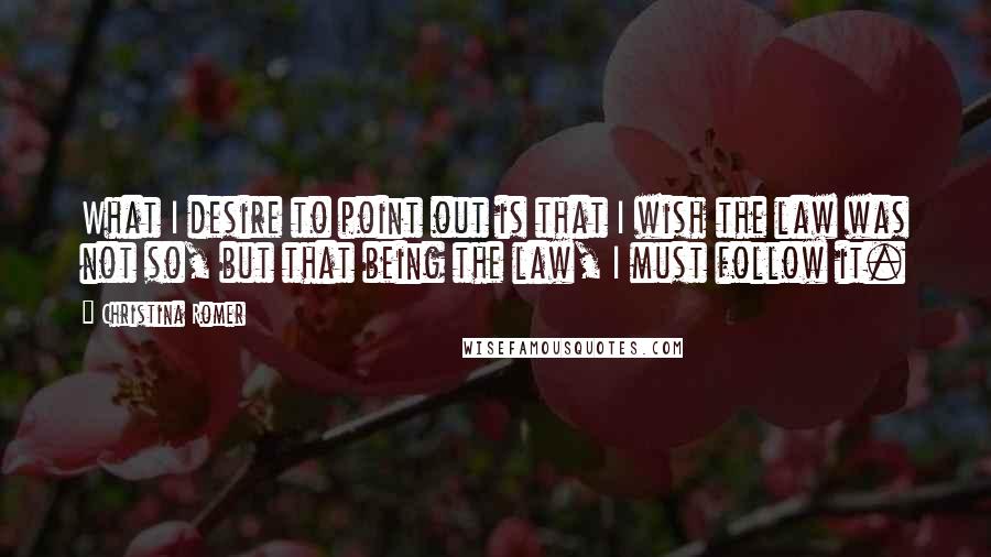 Christina Romer Quotes: What I desire to point out is that I wish the law was not so, but that being the law, I must follow it.