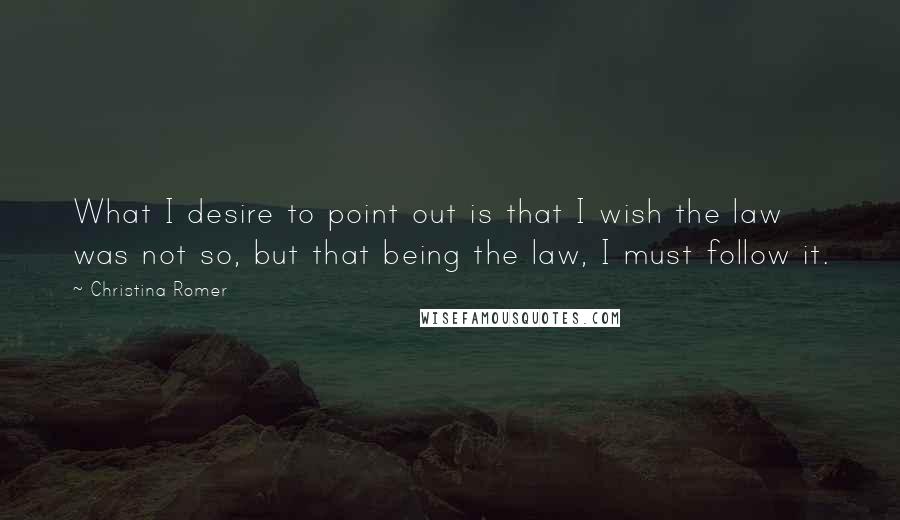 Christina Romer Quotes: What I desire to point out is that I wish the law was not so, but that being the law, I must follow it.