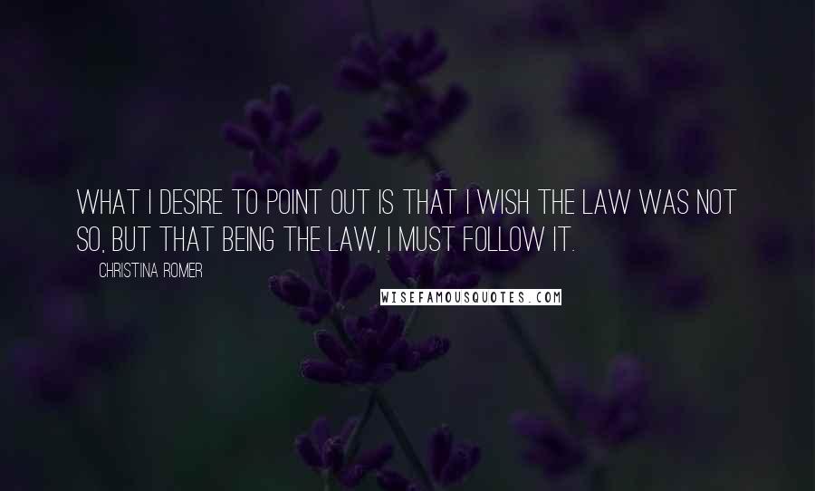 Christina Romer Quotes: What I desire to point out is that I wish the law was not so, but that being the law, I must follow it.