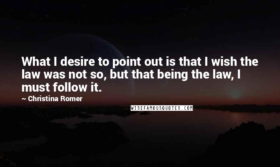 Christina Romer Quotes: What I desire to point out is that I wish the law was not so, but that being the law, I must follow it.