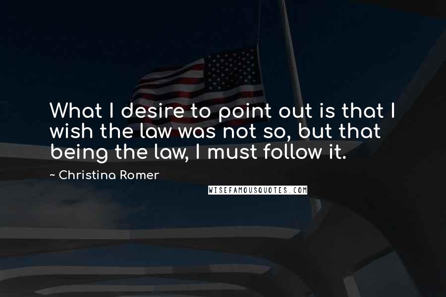 Christina Romer Quotes: What I desire to point out is that I wish the law was not so, but that being the law, I must follow it.