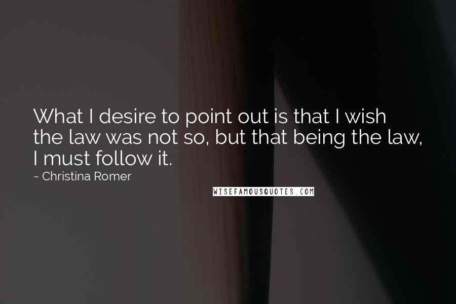 Christina Romer Quotes: What I desire to point out is that I wish the law was not so, but that being the law, I must follow it.