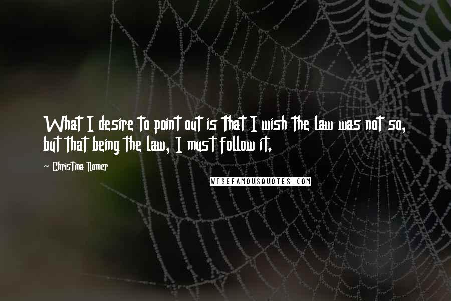 Christina Romer Quotes: What I desire to point out is that I wish the law was not so, but that being the law, I must follow it.