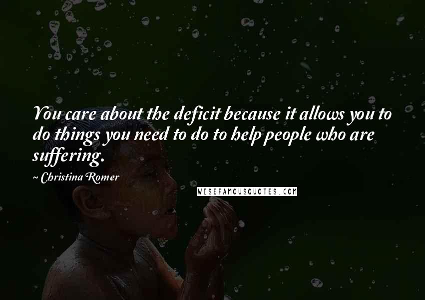 Christina Romer Quotes: You care about the deficit because it allows you to do things you need to do to help people who are suffering.