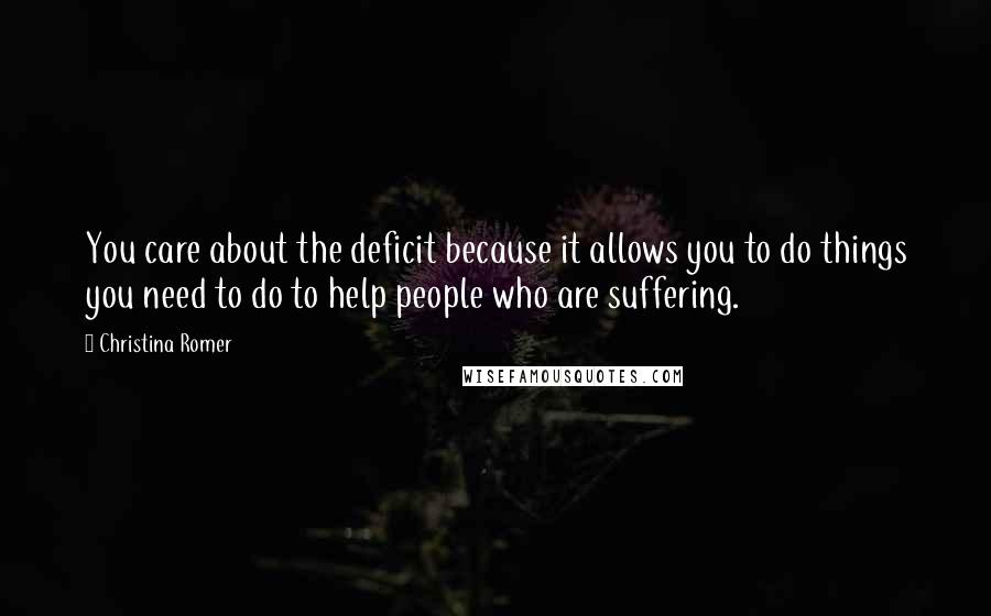 Christina Romer Quotes: You care about the deficit because it allows you to do things you need to do to help people who are suffering.