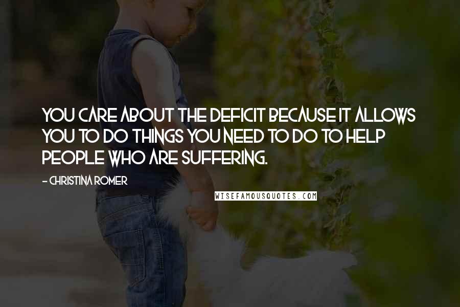 Christina Romer Quotes: You care about the deficit because it allows you to do things you need to do to help people who are suffering.