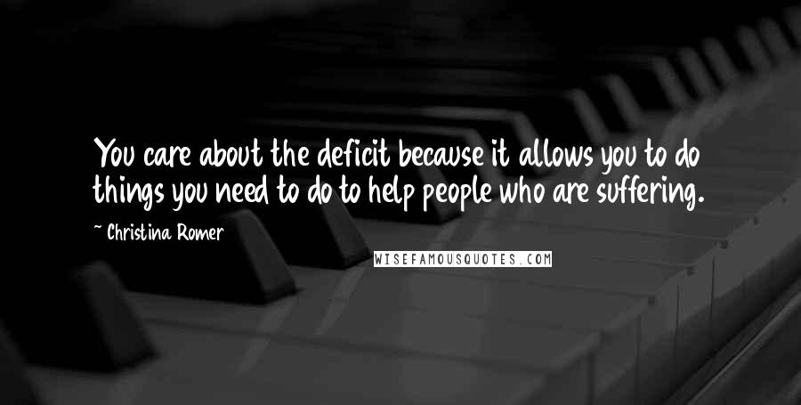 Christina Romer Quotes: You care about the deficit because it allows you to do things you need to do to help people who are suffering.