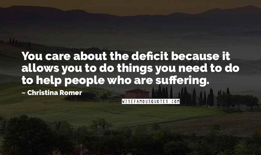 Christina Romer Quotes: You care about the deficit because it allows you to do things you need to do to help people who are suffering.