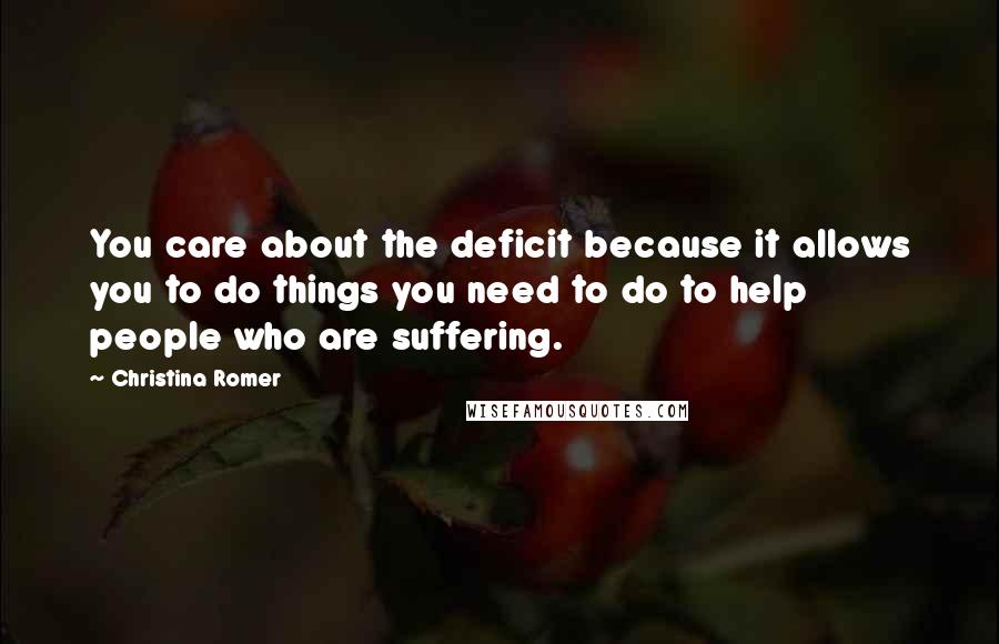 Christina Romer Quotes: You care about the deficit because it allows you to do things you need to do to help people who are suffering.