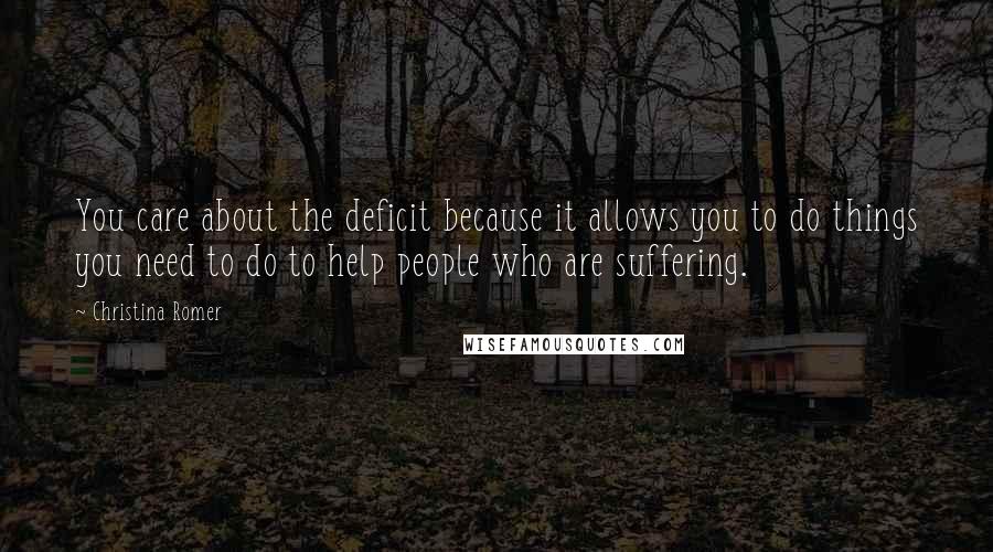 Christina Romer Quotes: You care about the deficit because it allows you to do things you need to do to help people who are suffering.