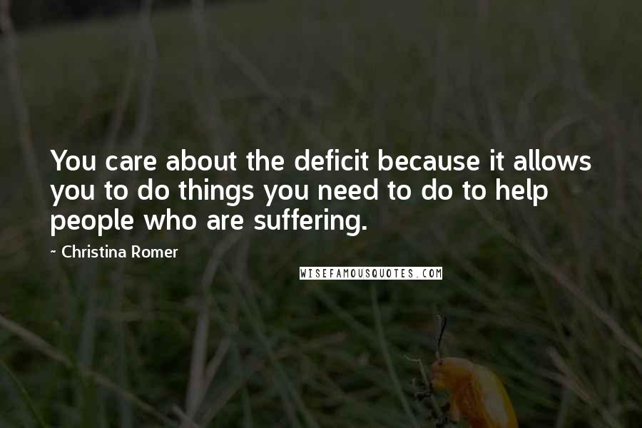 Christina Romer Quotes: You care about the deficit because it allows you to do things you need to do to help people who are suffering.