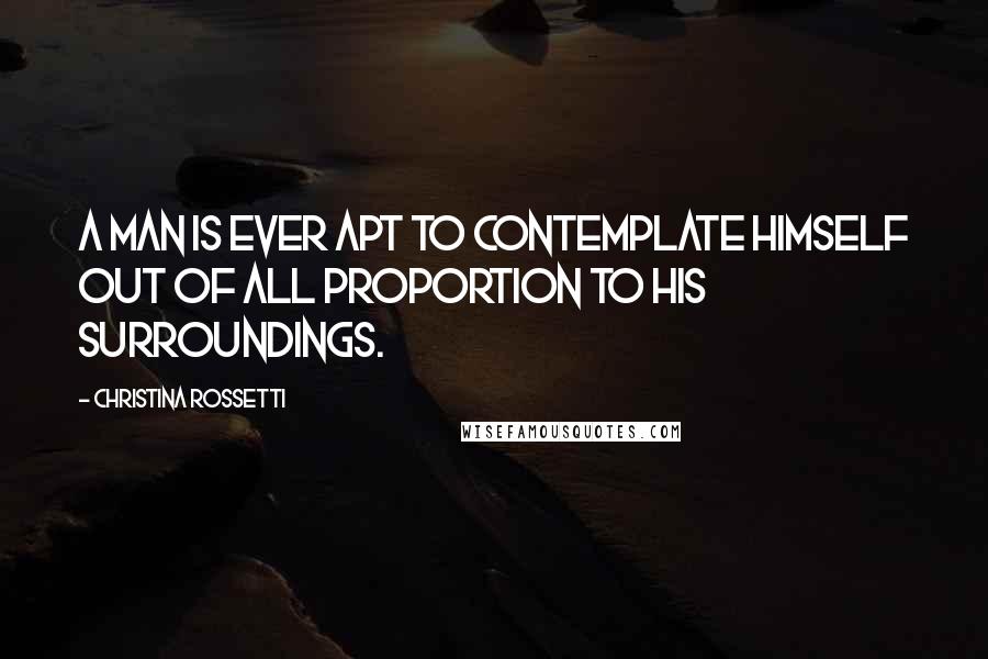 Christina Rossetti Quotes: A man is ever apt to contemplate himself out of all proportion to his surroundings.