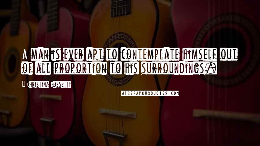 Christina Rossetti Quotes: A man is ever apt to contemplate himself out of all proportion to his surroundings.