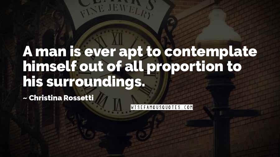 Christina Rossetti Quotes: A man is ever apt to contemplate himself out of all proportion to his surroundings.