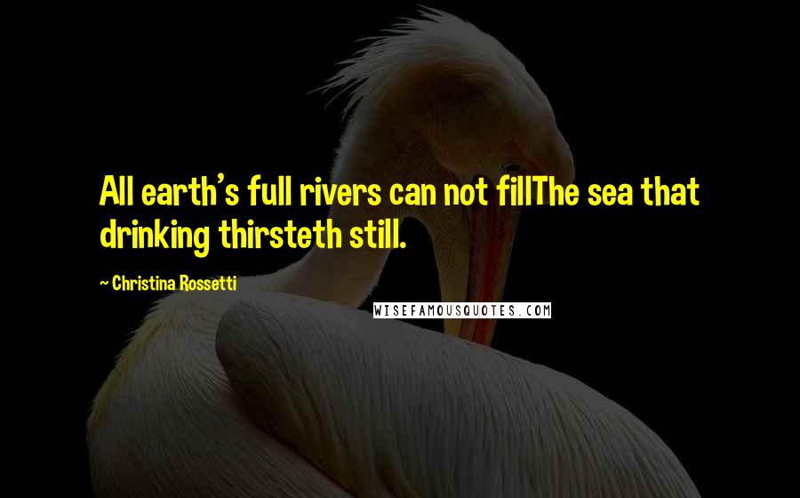 Christina Rossetti Quotes: All earth's full rivers can not fillThe sea that drinking thirsteth still.