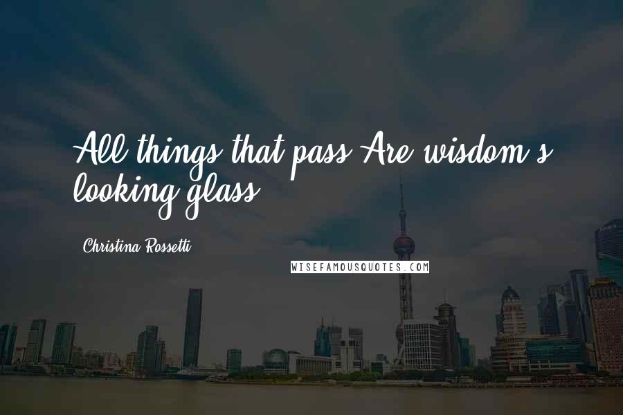 Christina Rossetti Quotes: All things that pass Are wisdom's looking-glass.