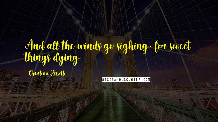 Christina Rossetti Quotes: And all the winds go sighing, for sweet things dying.