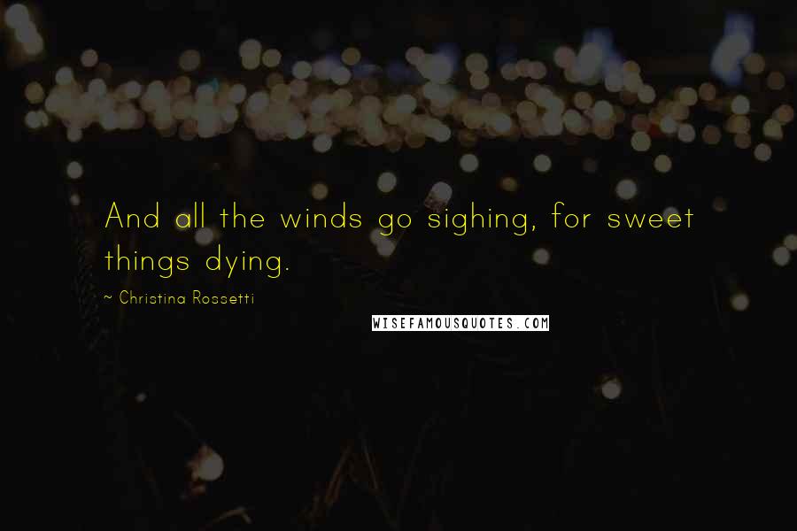 Christina Rossetti Quotes: And all the winds go sighing, for sweet things dying.