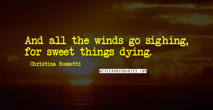 Christina Rossetti Quotes: And all the winds go sighing, for sweet things dying.
