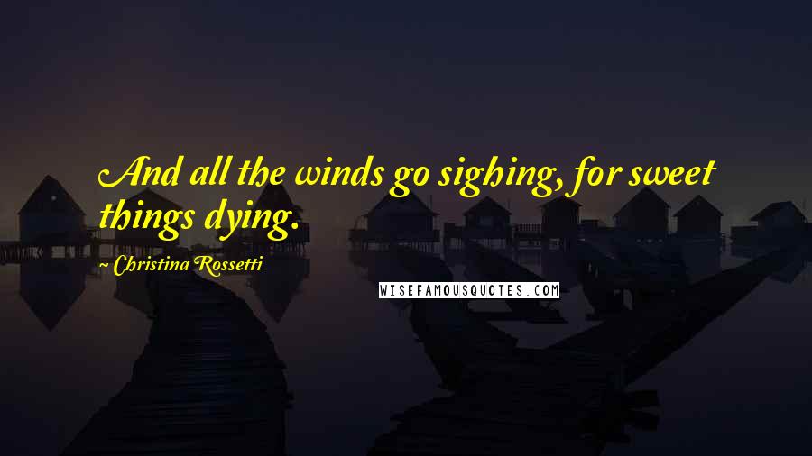 Christina Rossetti Quotes: And all the winds go sighing, for sweet things dying.