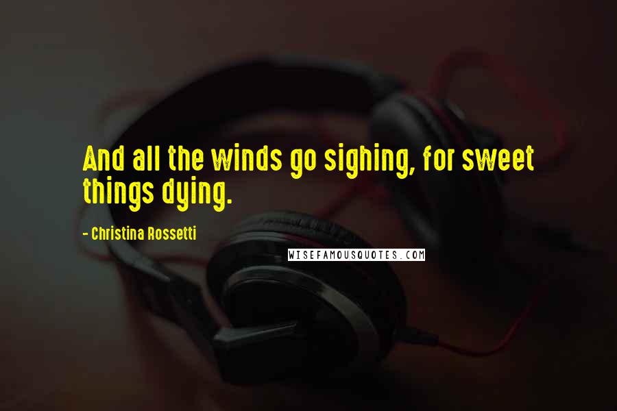 Christina Rossetti Quotes: And all the winds go sighing, for sweet things dying.