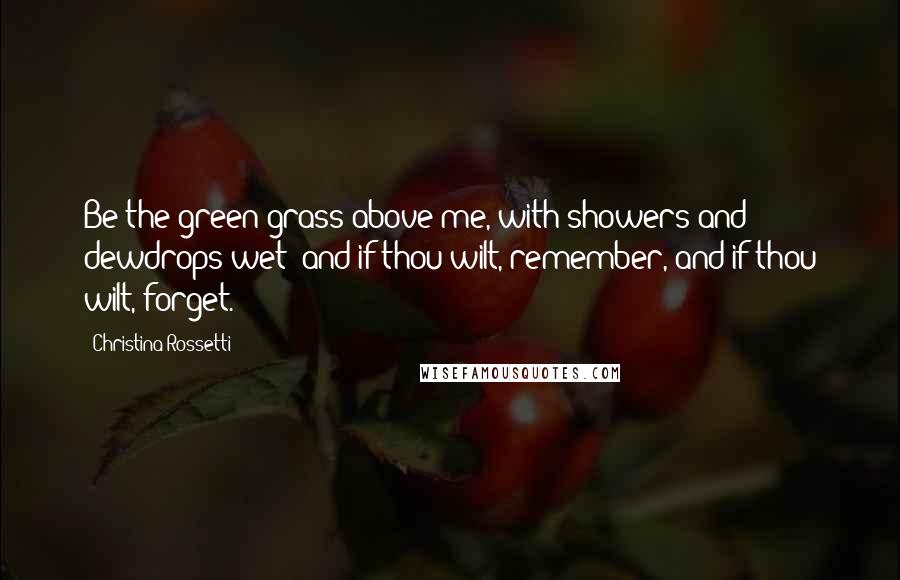 Christina Rossetti Quotes: Be the green grass above me, with showers and dewdrops wet; and if thou wilt, remember, and if thou wilt, forget.