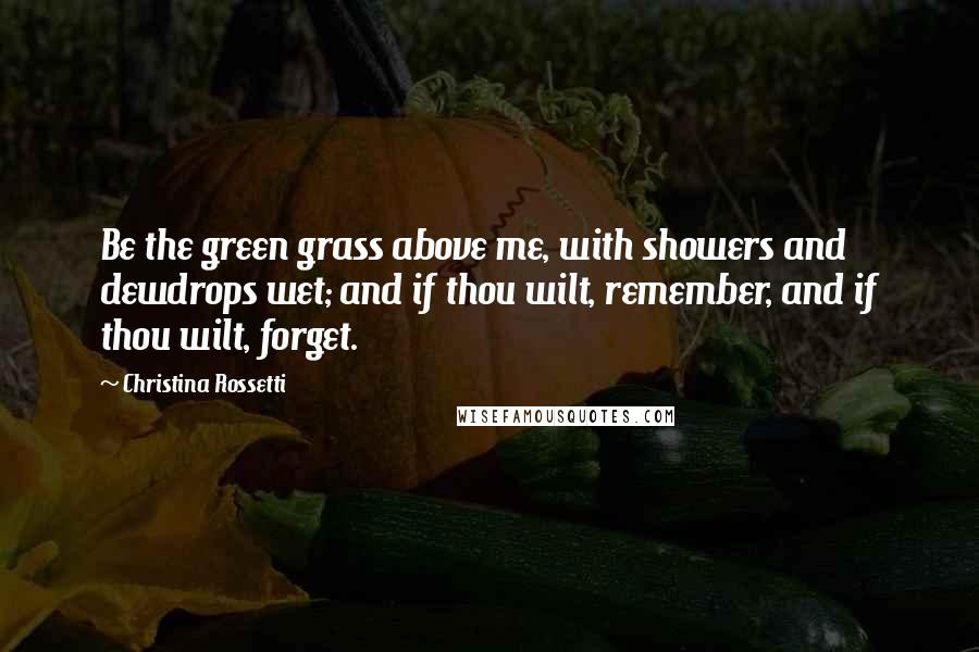 Christina Rossetti Quotes: Be the green grass above me, with showers and dewdrops wet; and if thou wilt, remember, and if thou wilt, forget.