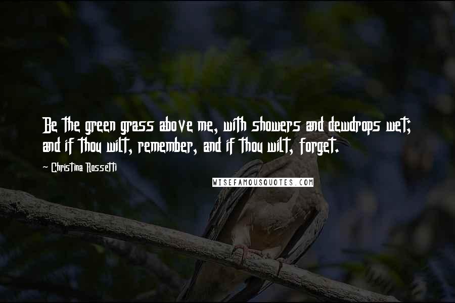 Christina Rossetti Quotes: Be the green grass above me, with showers and dewdrops wet; and if thou wilt, remember, and if thou wilt, forget.