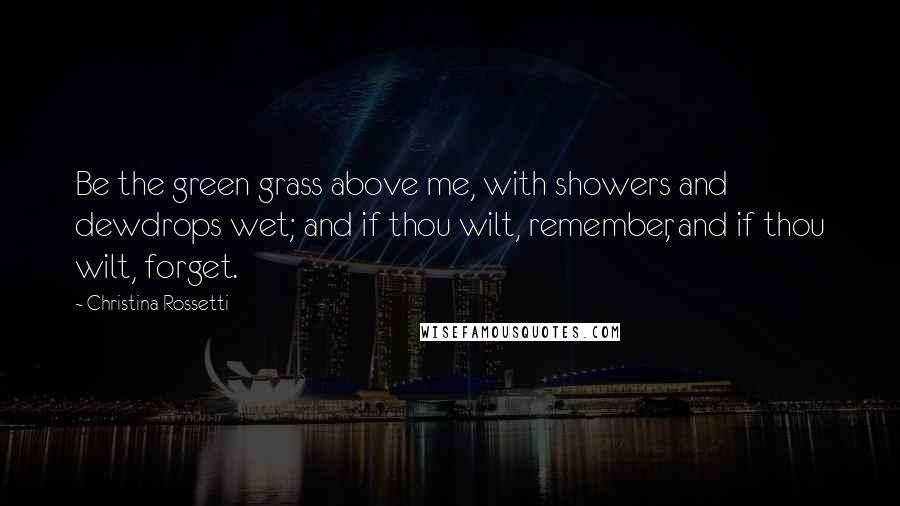 Christina Rossetti Quotes: Be the green grass above me, with showers and dewdrops wet; and if thou wilt, remember, and if thou wilt, forget.