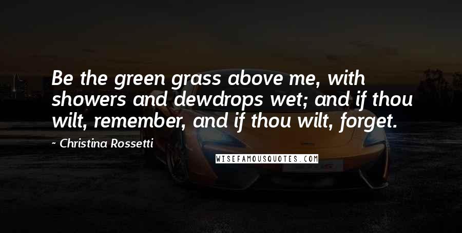 Christina Rossetti Quotes: Be the green grass above me, with showers and dewdrops wet; and if thou wilt, remember, and if thou wilt, forget.