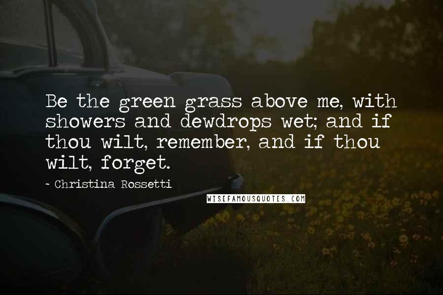 Christina Rossetti Quotes: Be the green grass above me, with showers and dewdrops wet; and if thou wilt, remember, and if thou wilt, forget.