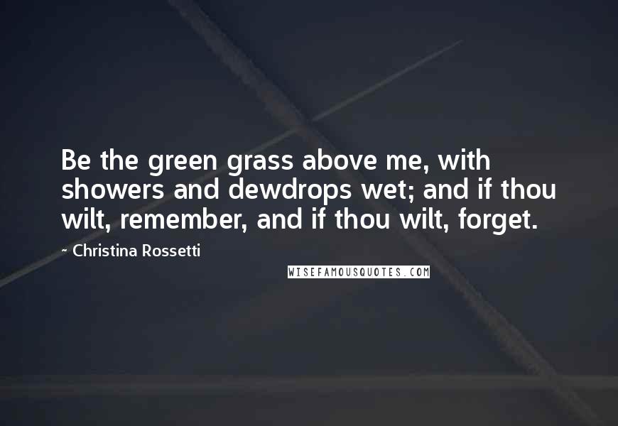 Christina Rossetti Quotes: Be the green grass above me, with showers and dewdrops wet; and if thou wilt, remember, and if thou wilt, forget.