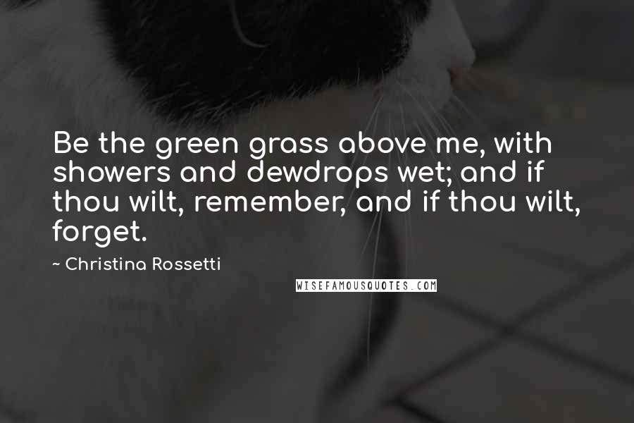 Christina Rossetti Quotes: Be the green grass above me, with showers and dewdrops wet; and if thou wilt, remember, and if thou wilt, forget.