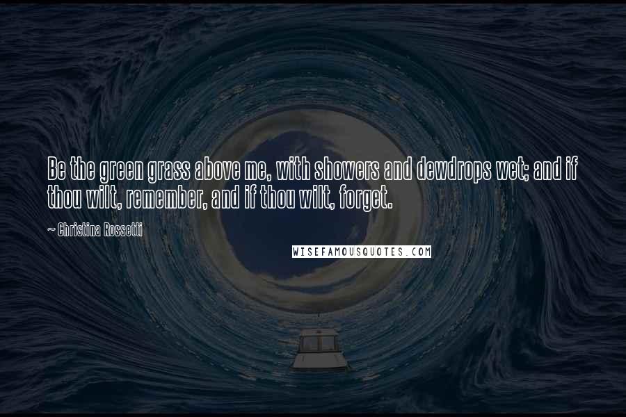 Christina Rossetti Quotes: Be the green grass above me, with showers and dewdrops wet; and if thou wilt, remember, and if thou wilt, forget.