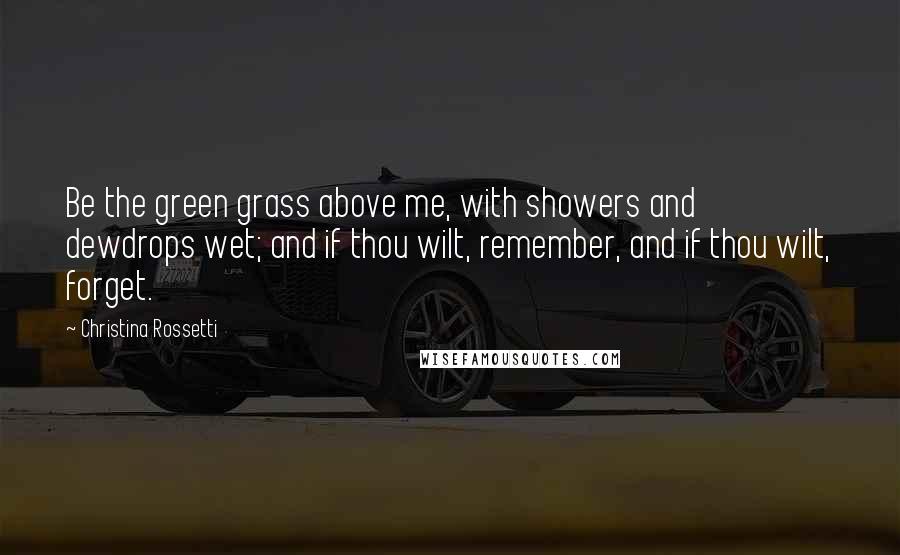 Christina Rossetti Quotes: Be the green grass above me, with showers and dewdrops wet; and if thou wilt, remember, and if thou wilt, forget.