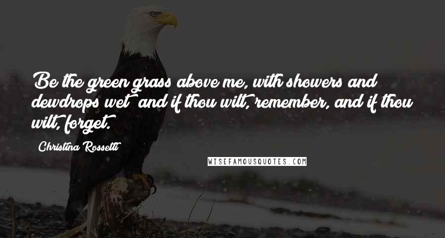 Christina Rossetti Quotes: Be the green grass above me, with showers and dewdrops wet; and if thou wilt, remember, and if thou wilt, forget.