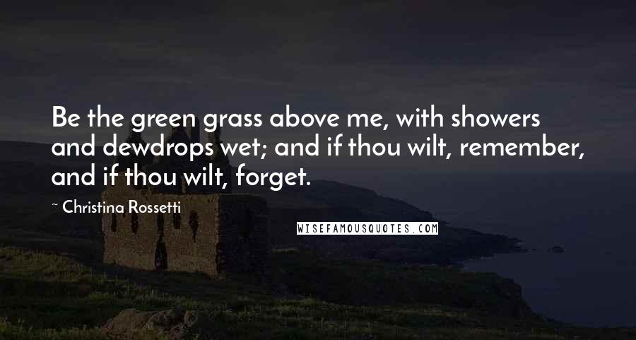 Christina Rossetti Quotes: Be the green grass above me, with showers and dewdrops wet; and if thou wilt, remember, and if thou wilt, forget.